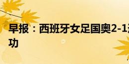 早报：西班牙女足国奥2-1逆转日本 邦马蒂建功