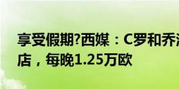 享受假期?西媒：C罗和乔治娜入住的度假酒店，每晚1.25万欧