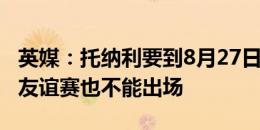 英媒：托纳利要到8月27日才能解禁，连闭门友谊赛也不能出场