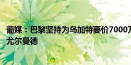 葡媒：巴黎坚持为乌加特要价7000万欧，曼联考虑葡体中场尤尔曼德