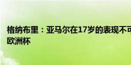 格纳布里：亚马尔在17岁的表现不可思议，要知道他踢的是欧洲杯