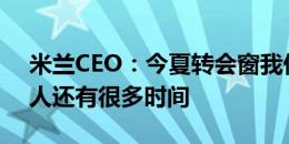 米兰CEO：今夏转会窗我们不着急，关于签人还有很多时间