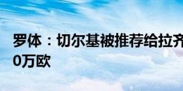 罗体：切尔基被推荐给拉齐奥，里昂要价2000万欧