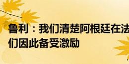 鲁利：我们清楚阿根廷在法国不受欢迎，但我们因此备受激励