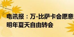 电讯报：万-比萨卡会愿意去国米，他也倾向明年夏天自由转会