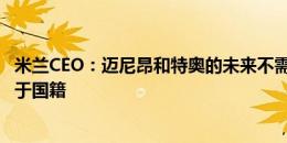 米兰CEO：迈尼昂和特奥的未来不需要担心 我们引援不取决于国籍