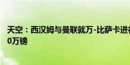 天空：西汉姆与曼联就万-比萨卡进行谈判，红魔估值超1500万镑