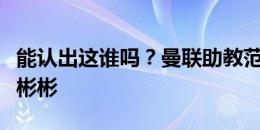 能认出这谁吗？曼联助教范尼戴上眼镜，文质彬彬