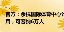 官方：余杭国际体育中心计划2027年投入使用，可容纳6万人