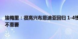 埃梅里：很高兴布恩迪亚回归 1-4惨败不好但这个阶段比分不重要