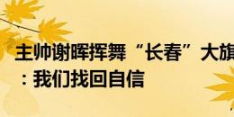 主帅谢晖挥舞“长春”大旗与球迷互动，谭龙：我们找回自信