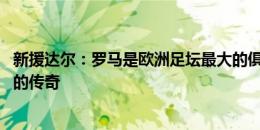 新援达尔：罗马是欧洲足坛最大的俱乐部之一 德罗西是真正的传奇