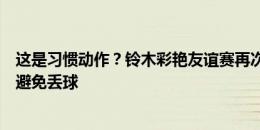 这是习惯动作？铃木彩艳友谊赛再次黄油手，随后反应迅速避免丢球