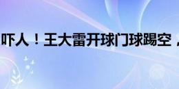 吓人！王大雷开球门球踢空，追出禁区被抢断