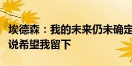 埃德森：我的未来仍未确定，很高兴听到瓜帅说希望我留下