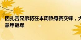 因扎吉兄弟将在本周热身赛交锋，大因：比萨很高兴能迎战意甲冠军