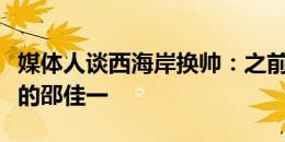 媒体人谈西海岸换帅：之前谈的郑智，最后签的邵佳一