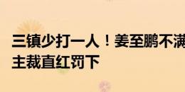 三镇少打一人！姜至鹏不满判罚怒喷裁判，被主裁直红罚下