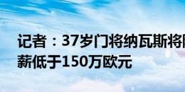 记者：37岁门将纳瓦斯将降薪加盟蒙扎，年薪低于150万欧元