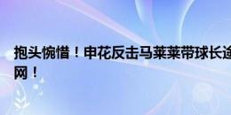 抱头惋惜！申花反击马莱莱带球长途奔袭，一脚爆射击中边网！