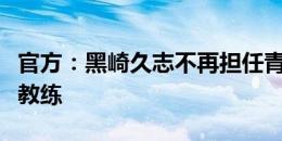 官方：黑崎久志不再担任青岛西海岸一线队主教练