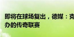 即将在球场复出，德媒：克罗斯将参加自己举办的传奇联赛