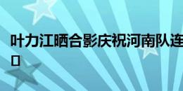 叶力江晒合影庆祝河南队连胜：让三分变常态️