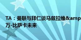 TA：曼联与拜仁谈马兹拉维&有意邓弗里斯，但要看万-比萨卡未来