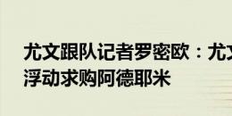 尤文跟队记者罗密欧：尤文准备3000万欧+浮动求购阿德耶米