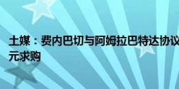 土媒：费内巴切与阿姆拉巴特达协议，向紫百合开1200万欧元求购