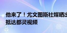 他来了！尤文图斯社媒晒出道格拉斯-路易斯抵达都灵视频