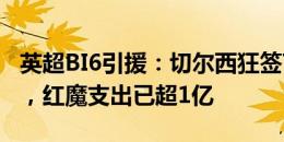 英超BI6引援：切尔西狂签7人，利物浦0引援，红魔支出已超1亿