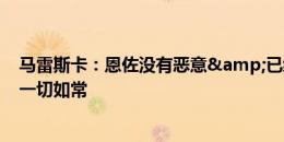 马雷斯卡：恩佐没有恶意&已经道歉四五次 队内关系一切如常