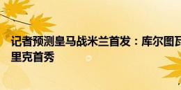 记者预测皇马战米兰首发：库尔图瓦、莫德里奇出战，恩德里克首秀