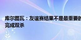 库尔图瓦：友谊赛结果不是最重要的，去年输给巴萨但联赛完成双杀