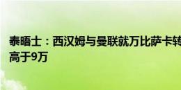 泰晤士：西汉姆与曼联就万比萨卡转会费达协议 球员盼周薪高于9万