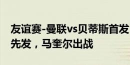 友谊赛-曼联vs贝蒂斯首发：桑乔、拉什福德先发，马奎尔出战