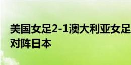 美国女足2-1澳大利亚女足，美国全胜出线将对阵日本