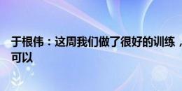 于根伟：这周我们做了很好的训练，迪奥戈伤病情况目前还可以