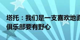 塔托：我们是一支喜欢地面配合进攻的球队，俱乐部要有野心