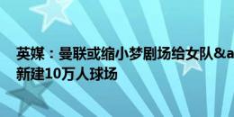 英媒：曼联或缩小梦剧场给女队&青年队使用 在旁边新建10万人球场