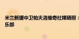 米兰新援中卫帕夫洛维奇社媒晒照：荣幸加盟这家历史级俱乐部