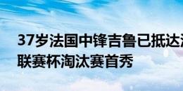 37岁法国中锋吉鲁已抵达洛杉矶，预计将在联赛杯淘汰赛首秀