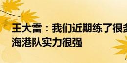 王大雷：我们近期练了很多技战术方面内容 海港队实力很强