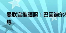 曼联官推晒照：巴因迪尔&B费归队训练