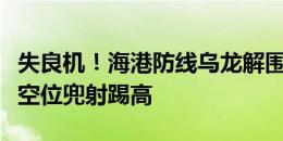 失良机！海港防线乌龙解围，卡扎伊什维利大空位兜射踢高