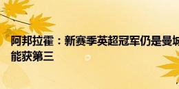 阿邦拉霍：新赛季英超冠军仍是曼城和阿森纳争夺，利物浦能获第三