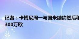 记者：卡博尼周一与国米续约然后租借加盟马赛，税前年薪300万欧