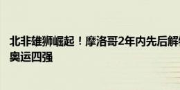 北非雄狮崛起！摩洛哥2年内先后解锁队史首次世界杯四强+奥运四强