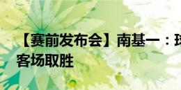 【赛前发布会】南基一：球队氛围不错 希望客场取胜